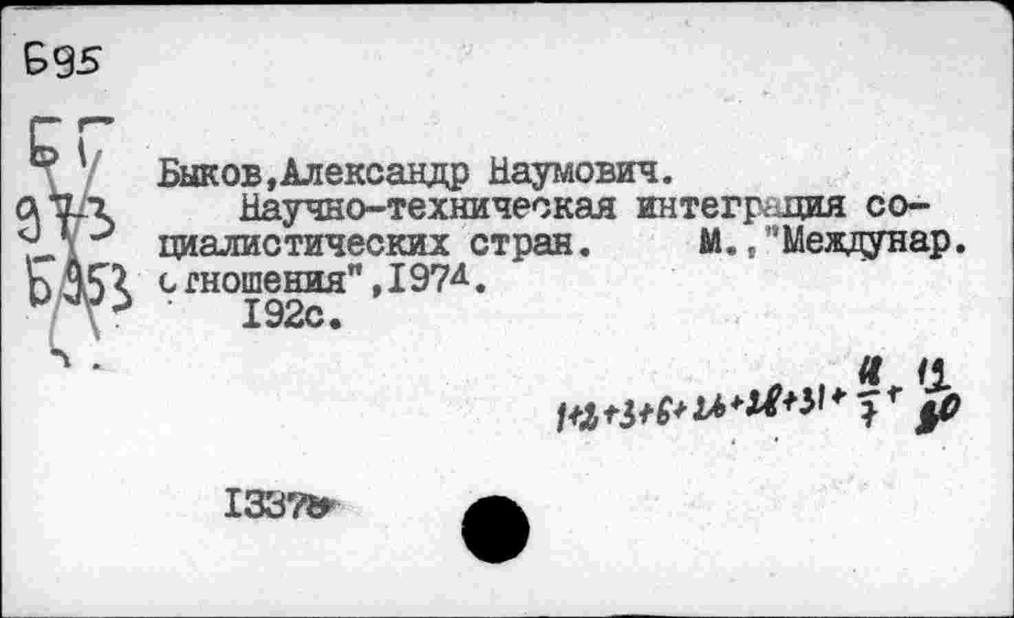 ﻿£95
Быков,Александр Наумович.
Научно-техническая интеграция социалистических стран. м. .’’Междунар. сгношения",197Д.
192с.
Я5ИР$*А**^*^*1
13371г